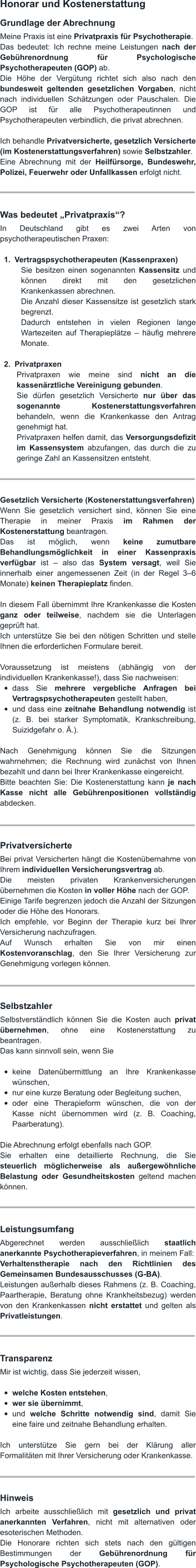 Honorar und Kostenerstattung Grundlage der Abrechnung Meine Praxis ist eine Privatpraxis für Psychotherapie. Das bedeutet: Ich rechne meine Leistungen nach der Gebührenordnung für Psychologische Psychotherapeuten (GOP) ab. Die Höhe der Vergütung richtet sich also nach den bundesweit geltenden gesetzlichen Vorgaben, nicht nach individuellen Schätzungen oder Pauschalen. Die GOP ist für alle Psychotherapeutinnen und Psychotherapeuten verbindlich, die privat abrechnen.  Ich behandle Privatversicherte, gesetzlich Versicherte (im Kostenerstattungsverfahren) sowie Selbstzahler. Eine Abrechnung mit der Heilfürsorge, Bundeswehr, Polizei, Feuerwehr oder Unfallkassen erfolgt nicht.    Was bedeutet „Privatpraxis“? In Deutschland gibt es zwei Arten von psychotherapeutischen Praxen:  	1.	Vertragspsychotherapeuten (Kassenpraxen) Sie besitzen einen sogenannten Kassensitz und können direkt mit den gesetzlichen Krankenkassen abrechnen. Die Anzahl dieser Kassensitze ist gesetzlich stark begrenzt. Dadurch entstehen in vielen Regionen lange Wartezeiten auf Therapieplätze – häufig mehrere Monate.  	2.	Privatpraxen Privatpraxen wie meine sind nicht an die kassenärztliche Vereinigung gebunden. Sie dürfen gesetzlich Versicherte nur über das sogenannte Kostenerstattungsverfahren behandeln, wenn die Krankenkasse den Antrag genehmigt hat. Privatpraxen helfen damit, das Versorgungsdefizit im Kassensystem abzufangen, das durch die zu geringe Zahl an Kassensitzen entsteht.    Gesetzlich Versicherte (Kostenerstattungsverfahren) Wenn Sie gesetzlich versichert sind, können Sie eine Therapie in meiner Praxis im Rahmen der Kostenerstattung beantragen. Das ist möglich, wenn keine zumutbare Behandlungsmöglichkeit in einer Kassenpraxis verfügbar ist – also das System versagt, weil Sie innerhalb einer angemessenen Zeit (in der Regel 3–6 Monate) keinen Therapieplatz finden.  In diesem Fall übernimmt Ihre Krankenkasse die Kosten ganz oder teilweise, nachdem sie die Unterlagen geprüft hat. Ich unterstütze Sie bei den nötigen Schritten und stelle Ihnen die erforderlichen Formulare bereit.  Voraussetzung ist meistens (abhängig von der individuellen Krankenkasse!), dass Sie nachweisen: •	dass Sie mehrere vergebliche Anfragen bei Vertragspsychotherapeuten gestellt haben, •	und dass eine zeitnahe Behandlung notwendig ist (z. B. bei starker Symptomatik, Krankschreibung, Suizidgefahr o. Ä.).  Nach Genehmigung können Sie die Sitzungen wahrnehmen; die Rechnung wird zunächst von Ihnen bezahlt und dann bei Ihrer Krankenkasse eingereicht. Bitte beachten Sie: Die Kostenerstattung kann je nach Kasse nicht alle Gebührenpositionen vollständig abdecken.    Privatversicherte Bei privat Versicherten hängt die Kostenübernahme von Ihrem individuellen Versicherungsvertrag ab. Die meisten privaten Krankenversicherungen übernehmen die Kosten in voller Höhe nach der GOP. Einige Tarife begrenzen jedoch die Anzahl der Sitzungen oder die Höhe des Honorars. Ich empfehle, vor Beginn der Therapie kurz bei Ihrer Versicherung nachzufragen. Auf Wunsch erhalten Sie von mir einen Kostenvoranschlag, den Sie Ihrer Versicherung zur Genehmigung vorlegen können.    Selbstzahler Selbstverständlich können Sie die Kosten auch privat übernehmen, ohne eine Kostenerstattung zu beantragen. Das kann sinnvoll sein, wenn Sie  •	keine Datenübermittlung an Ihre Krankenkasse wünschen, •	nur eine kurze Beratung oder Begleitung suchen, •	oder eine Therapieform wünschen, die von der Kasse nicht übernommen wird (z. B. Coaching, Paarberatung).  Die Abrechnung erfolgt ebenfalls nach GOP. Sie erhalten eine detaillierte Rechnung, die Sie steuerlich möglicherweise als außergewöhnliche Belastung oder Gesundheitskosten geltend machen können.    Leistungsumfang Abgerechnet werden ausschließlich staatlich anerkannte Psychotherapieverfahren, in meinem Fall: Verhaltenstherapie nach den Richtlinien des Gemeinsamen Bundesausschusses (G-BA). Leistungen außerhalb dieses Rahmens (z. B. Coaching, Paartherapie, Beratung ohne Krankheitsbezug) werden von den Krankenkassen nicht erstattet und gelten als Privatleistungen.    Transparenz Mir ist wichtig, dass Sie jederzeit wissen,  •	welche Kosten entstehen, •	wer sie übernimmt, •	und welche Schritte notwendig sind, damit Sie eine faire und zeitnahe Behandlung erhalten.   Ich unterstütze Sie gern bei der Klärung aller Formalitäten mit Ihrer Versicherung oder Krankenkasse.    Hinweis Ich arbeite ausschließlich mit gesetzlich und privat anerkannten Verfahren, nicht mit alternativen oder esoterischen Methoden. Die Honorare richten sich stets nach den gültigen Bestimmungen der Gebührenordnung für Psychologische Psychotherapeuten (GOP).