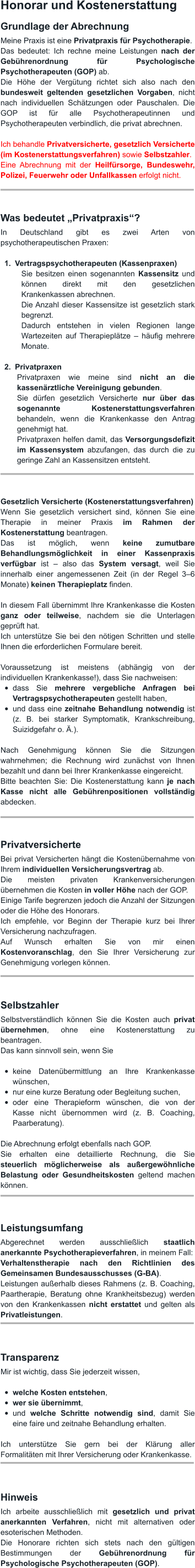 Honorar und Kostenerstattung Grundlage der Abrechnung Meine Praxis ist eine Privatpraxis für Psychotherapie. Das bedeutet: Ich rechne meine Leistungen nach der Gebührenordnung für Psychologische Psychotherapeuten (GOP) ab. Die Höhe der Vergütung richtet sich also nach den bundesweit geltenden gesetzlichen Vorgaben, nicht nach individuellen Schätzungen oder Pauschalen. Die GOP ist für alle Psychotherapeutinnen und Psychotherapeuten verbindlich, die privat abrechnen.  Ich behandle Privatversicherte, gesetzlich Versicherte (im Kostenerstattungsverfahren) sowie Selbstzahler. Eine Abrechnung mit der Heilfürsorge, Bundeswehr, Polizei, Feuerwehr oder Unfallkassen erfolgt nicht.    Was bedeutet „Privatpraxis“? In Deutschland gibt es zwei Arten von psychotherapeutischen Praxen:  	1.	Vertragspsychotherapeuten (Kassenpraxen) Sie besitzen einen sogenannten Kassensitz und können direkt mit den gesetzlichen Krankenkassen abrechnen. Die Anzahl dieser Kassensitze ist gesetzlich stark begrenzt. Dadurch entstehen in vielen Regionen lange Wartezeiten auf Therapieplätze – häufig mehrere Monate.  	2.	Privatpraxen Privatpraxen wie meine sind nicht an die kassenärztliche Vereinigung gebunden. Sie dürfen gesetzlich Versicherte nur über das sogenannte Kostenerstattungsverfahren behandeln, wenn die Krankenkasse den Antrag genehmigt hat. Privatpraxen helfen damit, das Versorgungsdefizit im Kassensystem abzufangen, das durch die zu geringe Zahl an Kassensitzen entsteht.    Gesetzlich Versicherte (Kostenerstattungsverfahren) Wenn Sie gesetzlich versichert sind, können Sie eine Therapie in meiner Praxis im Rahmen der Kostenerstattung beantragen. Das ist möglich, wenn keine zumutbare Behandlungsmöglichkeit in einer Kassenpraxis verfügbar ist – also das System versagt, weil Sie innerhalb einer angemessenen Zeit (in der Regel 3–6 Monate) keinen Therapieplatz finden.  In diesem Fall übernimmt Ihre Krankenkasse die Kosten ganz oder teilweise, nachdem sie die Unterlagen geprüft hat. Ich unterstütze Sie bei den nötigen Schritten und stelle Ihnen die erforderlichen Formulare bereit.  Voraussetzung ist meistens (abhängig von der individuellen Krankenkasse!), dass Sie nachweisen: •	dass Sie mehrere vergebliche Anfragen bei Vertragspsychotherapeuten gestellt haben, •	und dass eine zeitnahe Behandlung notwendig ist (z. B. bei starker Symptomatik, Krankschreibung, Suizidgefahr o. Ä.).  Nach Genehmigung können Sie die Sitzungen wahrnehmen; die Rechnung wird zunächst von Ihnen bezahlt und dann bei Ihrer Krankenkasse eingereicht. Bitte beachten Sie: Die Kostenerstattung kann je nach Kasse nicht alle Gebührenpositionen vollständig abdecken.    Privatversicherte Bei privat Versicherten hängt die Kostenübernahme von Ihrem individuellen Versicherungsvertrag ab. Die meisten privaten Krankenversicherungen übernehmen die Kosten in voller Höhe nach der GOP. Einige Tarife begrenzen jedoch die Anzahl der Sitzungen oder die Höhe des Honorars. Ich empfehle, vor Beginn der Therapie kurz bei Ihrer Versicherung nachzufragen. Auf Wunsch erhalten Sie von mir einen Kostenvoranschlag, den Sie Ihrer Versicherung zur Genehmigung vorlegen können.    Selbstzahler Selbstverständlich können Sie die Kosten auch privat übernehmen, ohne eine Kostenerstattung zu beantragen. Das kann sinnvoll sein, wenn Sie  •	keine Datenübermittlung an Ihre Krankenkasse wünschen, •	nur eine kurze Beratung oder Begleitung suchen, •	oder eine Therapieform wünschen, die von der Kasse nicht übernommen wird (z. B. Coaching, Paarberatung).  Die Abrechnung erfolgt ebenfalls nach GOP. Sie erhalten eine detaillierte Rechnung, die Sie steuerlich möglicherweise als außergewöhnliche Belastung oder Gesundheitskosten geltend machen können.    Leistungsumfang Abgerechnet werden ausschließlich staatlich anerkannte Psychotherapieverfahren, in meinem Fall: Verhaltenstherapie nach den Richtlinien des Gemeinsamen Bundesausschusses (G-BA). Leistungen außerhalb dieses Rahmens (z. B. Coaching, Paartherapie, Beratung ohne Krankheitsbezug) werden von den Krankenkassen nicht erstattet und gelten als Privatleistungen.    Transparenz Mir ist wichtig, dass Sie jederzeit wissen,  •	welche Kosten entstehen, •	wer sie übernimmt, •	und welche Schritte notwendig sind, damit Sie eine faire und zeitnahe Behandlung erhalten.   Ich unterstütze Sie gern bei der Klärung aller Formalitäten mit Ihrer Versicherung oder Krankenkasse.    Hinweis Ich arbeite ausschließlich mit gesetzlich und privat anerkannten Verfahren, nicht mit alternativen oder esoterischen Methoden. Die Honorare richten sich stets nach den gültigen Bestimmungen der Gebührenordnung für Psychologische Psychotherapeuten (GOP).